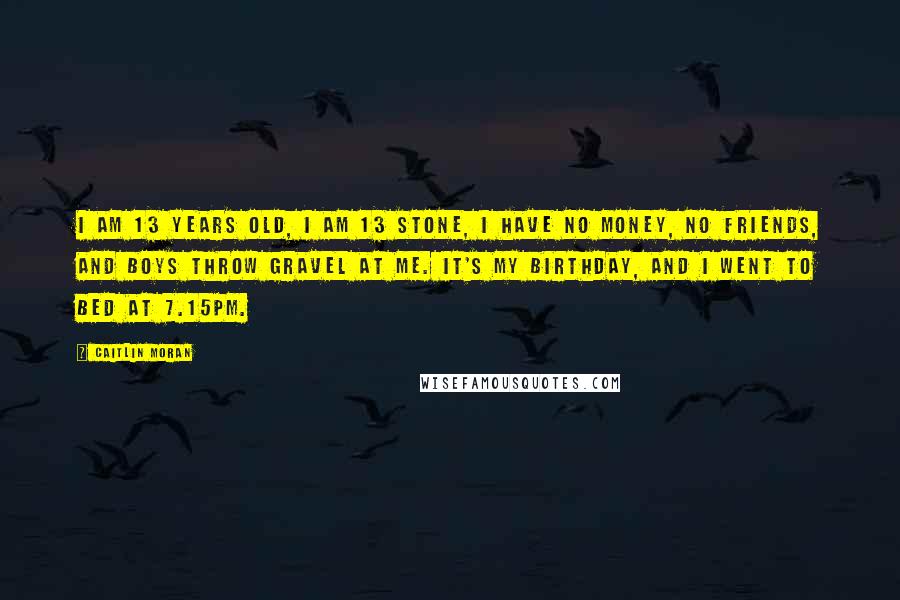 Caitlin Moran Quotes: I am 13 years old, I am 13 stone, I have no money, no friends, and boys throw gravel at me. It's my birthday, and I went to bed at 7.15pm.