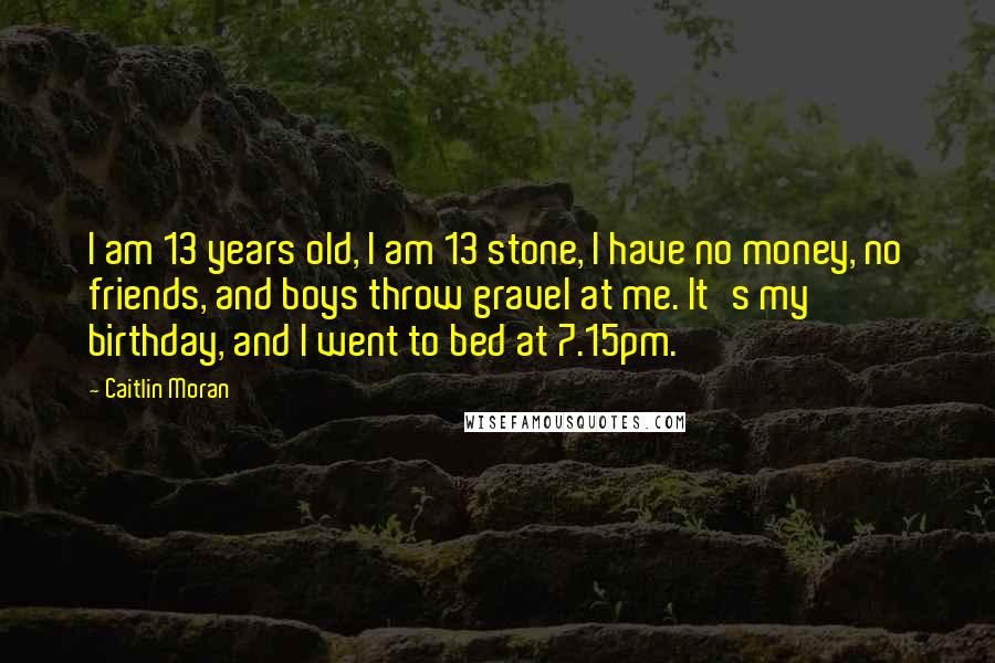 Caitlin Moran Quotes: I am 13 years old, I am 13 stone, I have no money, no friends, and boys throw gravel at me. It's my birthday, and I went to bed at 7.15pm.