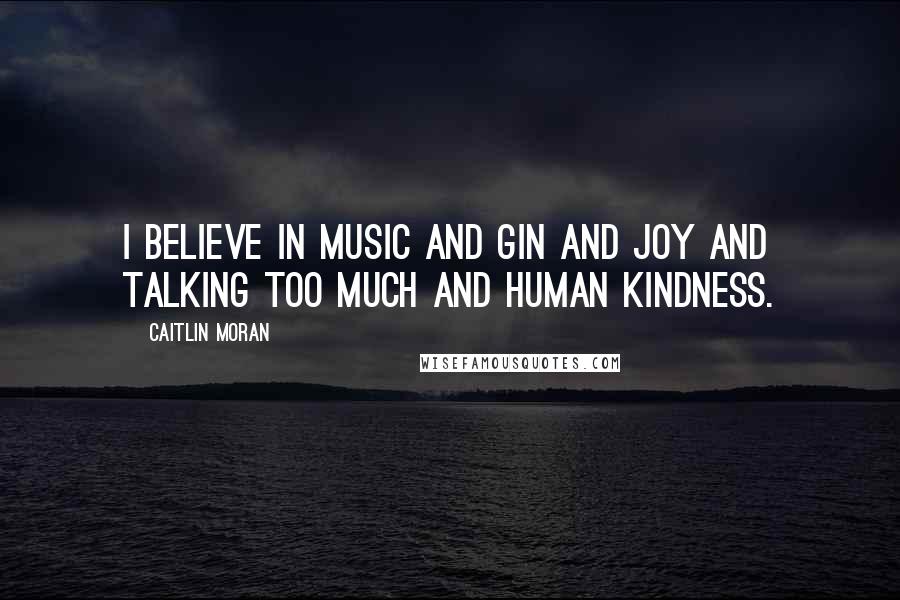 Caitlin Moran Quotes: I believe in music and gin and joy and talking too much and human kindness.