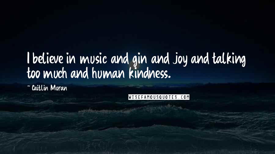 Caitlin Moran Quotes: I believe in music and gin and joy and talking too much and human kindness.