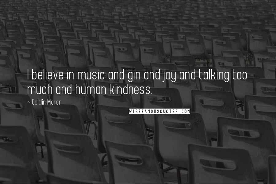 Caitlin Moran Quotes: I believe in music and gin and joy and talking too much and human kindness.