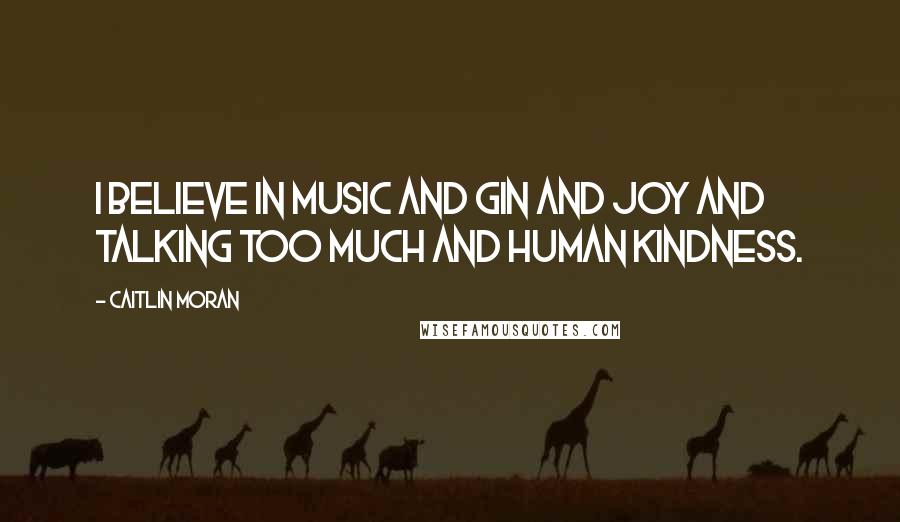 Caitlin Moran Quotes: I believe in music and gin and joy and talking too much and human kindness.