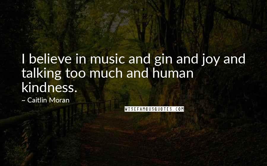 Caitlin Moran Quotes: I believe in music and gin and joy and talking too much and human kindness.