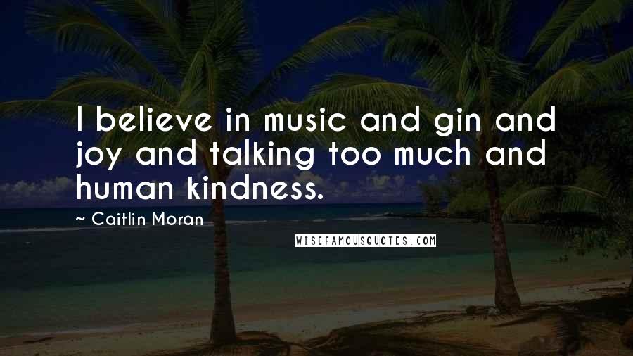 Caitlin Moran Quotes: I believe in music and gin and joy and talking too much and human kindness.