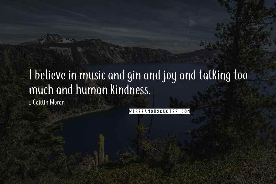 Caitlin Moran Quotes: I believe in music and gin and joy and talking too much and human kindness.