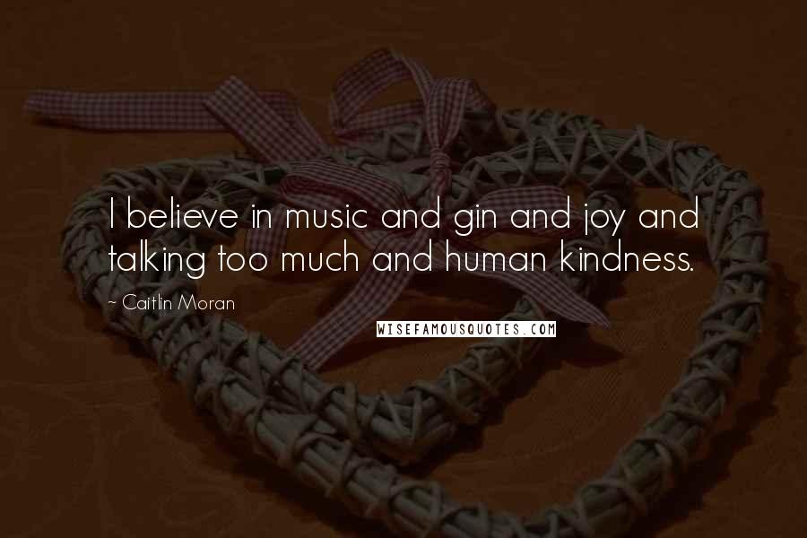 Caitlin Moran Quotes: I believe in music and gin and joy and talking too much and human kindness.