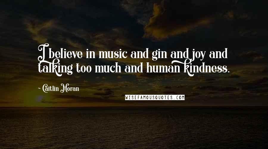 Caitlin Moran Quotes: I believe in music and gin and joy and talking too much and human kindness.