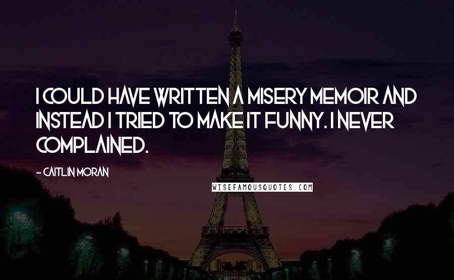 Caitlin Moran Quotes: I could have written a misery memoir and instead I tried to make it funny. I never complained.