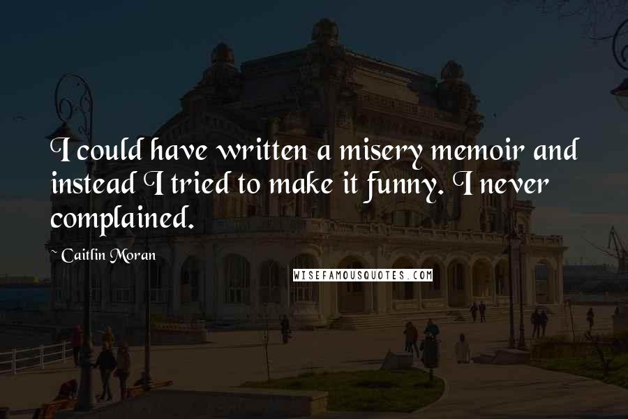 Caitlin Moran Quotes: I could have written a misery memoir and instead I tried to make it funny. I never complained.