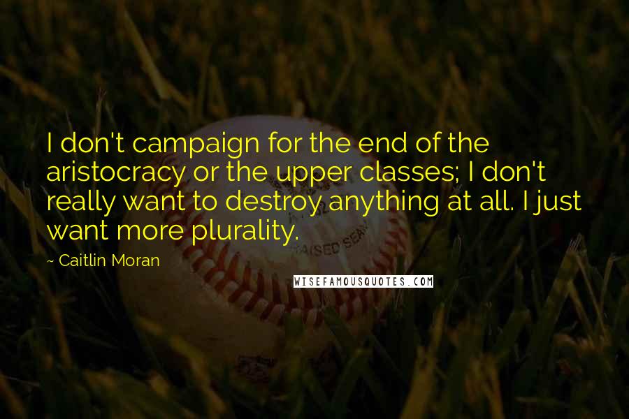 Caitlin Moran Quotes: I don't campaign for the end of the aristocracy or the upper classes; I don't really want to destroy anything at all. I just want more plurality.