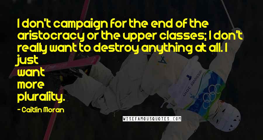 Caitlin Moran Quotes: I don't campaign for the end of the aristocracy or the upper classes; I don't really want to destroy anything at all. I just want more plurality.