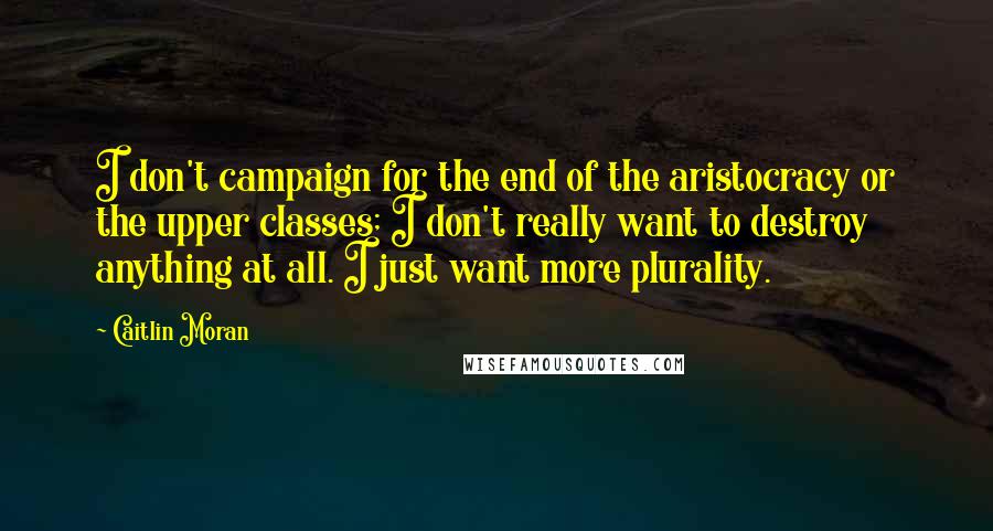 Caitlin Moran Quotes: I don't campaign for the end of the aristocracy or the upper classes; I don't really want to destroy anything at all. I just want more plurality.