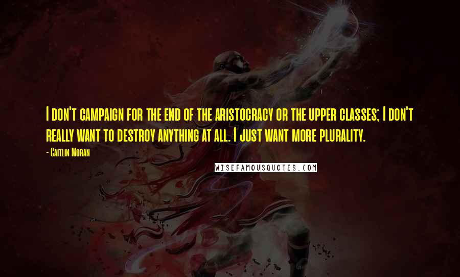 Caitlin Moran Quotes: I don't campaign for the end of the aristocracy or the upper classes; I don't really want to destroy anything at all. I just want more plurality.