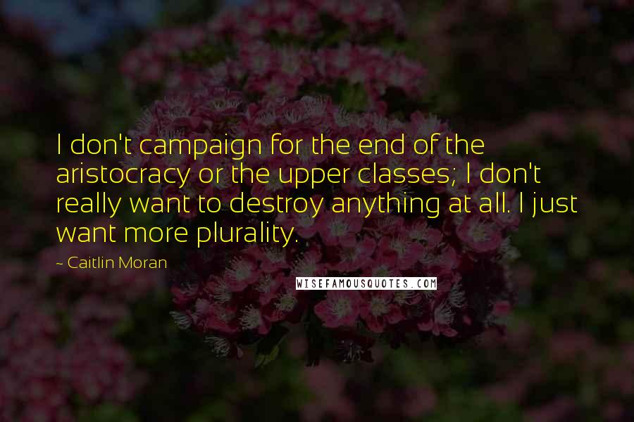 Caitlin Moran Quotes: I don't campaign for the end of the aristocracy or the upper classes; I don't really want to destroy anything at all. I just want more plurality.