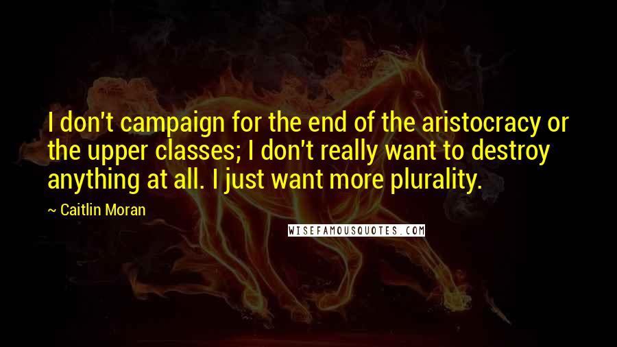 Caitlin Moran Quotes: I don't campaign for the end of the aristocracy or the upper classes; I don't really want to destroy anything at all. I just want more plurality.