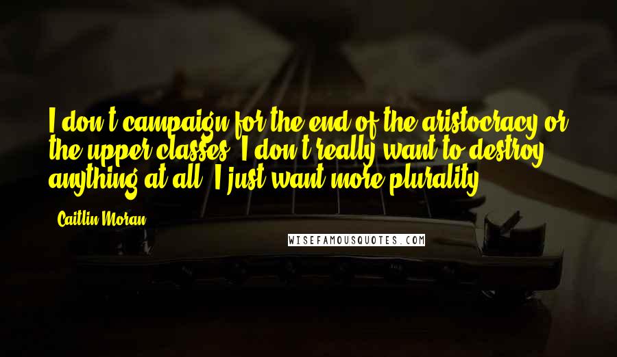 Caitlin Moran Quotes: I don't campaign for the end of the aristocracy or the upper classes; I don't really want to destroy anything at all. I just want more plurality.