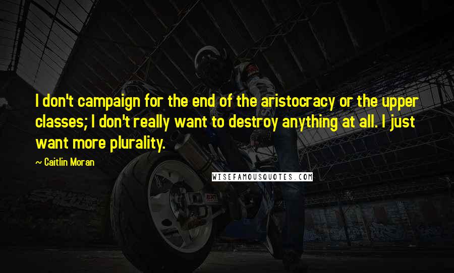 Caitlin Moran Quotes: I don't campaign for the end of the aristocracy or the upper classes; I don't really want to destroy anything at all. I just want more plurality.