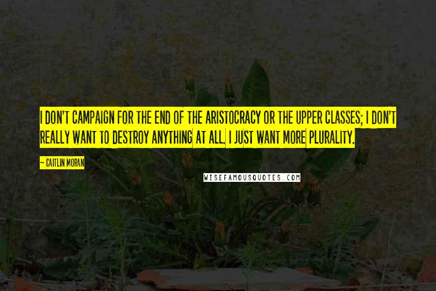 Caitlin Moran Quotes: I don't campaign for the end of the aristocracy or the upper classes; I don't really want to destroy anything at all. I just want more plurality.