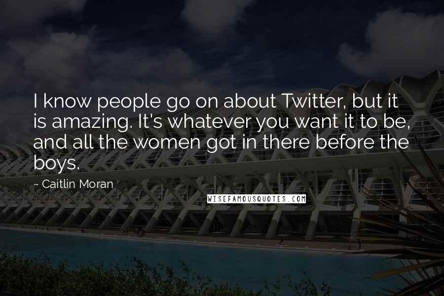 Caitlin Moran Quotes: I know people go on about Twitter, but it is amazing. It's whatever you want it to be, and all the women got in there before the boys.