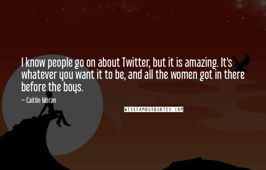 Caitlin Moran Quotes: I know people go on about Twitter, but it is amazing. It's whatever you want it to be, and all the women got in there before the boys.