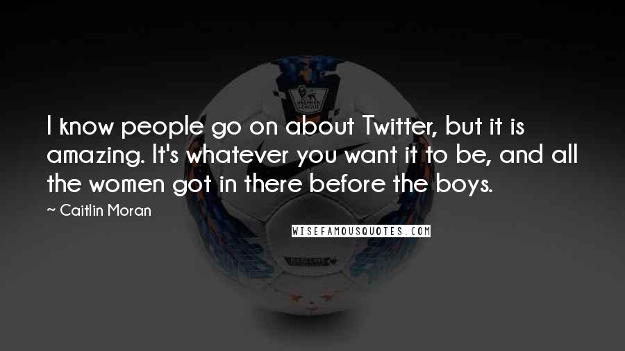 Caitlin Moran Quotes: I know people go on about Twitter, but it is amazing. It's whatever you want it to be, and all the women got in there before the boys.