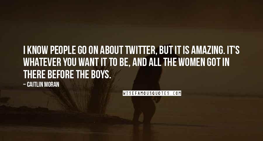 Caitlin Moran Quotes: I know people go on about Twitter, but it is amazing. It's whatever you want it to be, and all the women got in there before the boys.