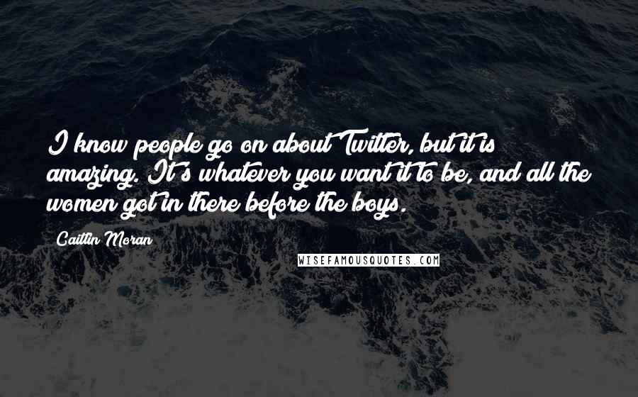 Caitlin Moran Quotes: I know people go on about Twitter, but it is amazing. It's whatever you want it to be, and all the women got in there before the boys.