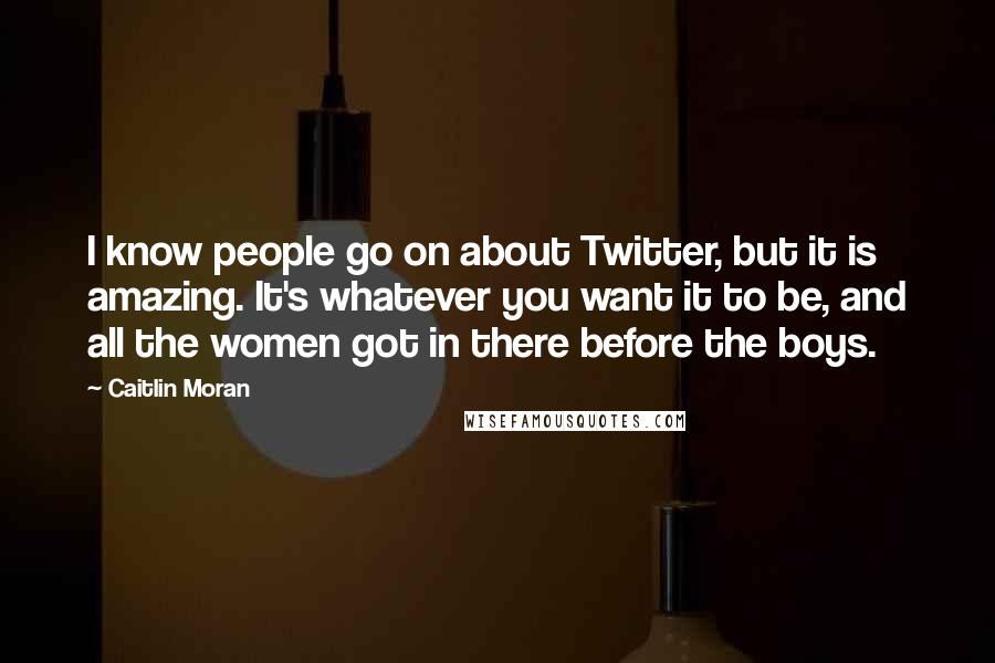 Caitlin Moran Quotes: I know people go on about Twitter, but it is amazing. It's whatever you want it to be, and all the women got in there before the boys.