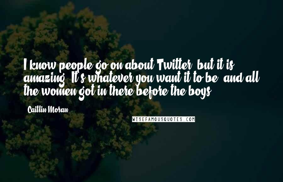 Caitlin Moran Quotes: I know people go on about Twitter, but it is amazing. It's whatever you want it to be, and all the women got in there before the boys.