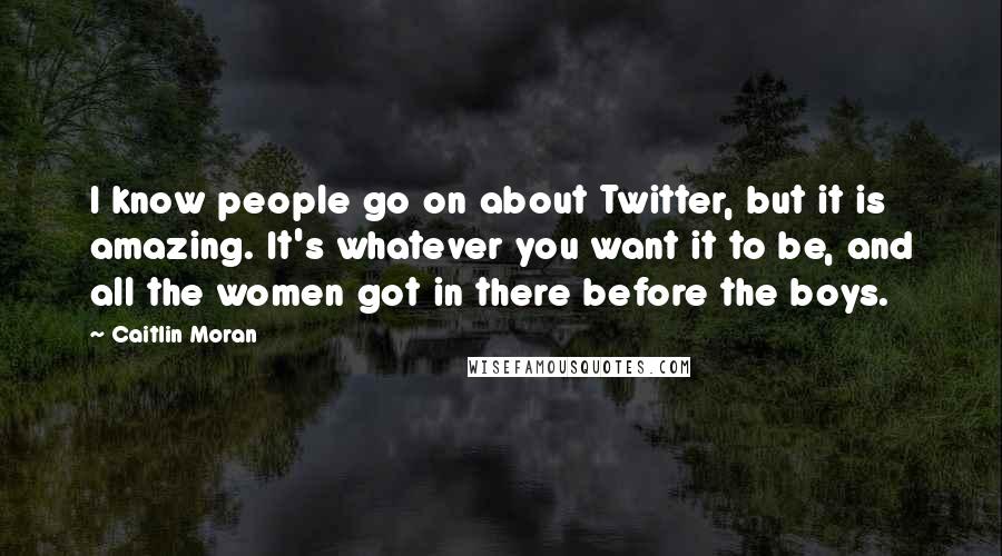 Caitlin Moran Quotes: I know people go on about Twitter, but it is amazing. It's whatever you want it to be, and all the women got in there before the boys.