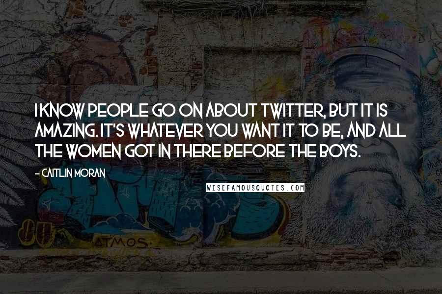 Caitlin Moran Quotes: I know people go on about Twitter, but it is amazing. It's whatever you want it to be, and all the women got in there before the boys.