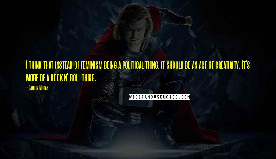 Caitlin Moran Quotes: I think that instead of feminism being a political thing, it should be an act of creativity. It's more of a rock n' roll thing.