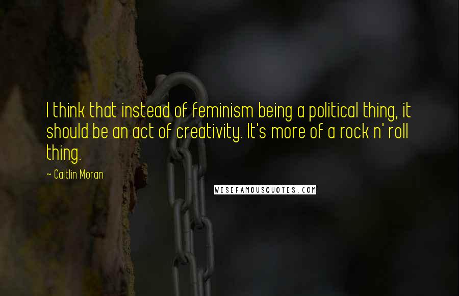 Caitlin Moran Quotes: I think that instead of feminism being a political thing, it should be an act of creativity. It's more of a rock n' roll thing.