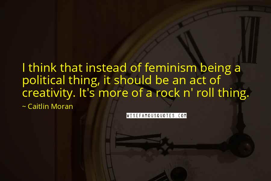 Caitlin Moran Quotes: I think that instead of feminism being a political thing, it should be an act of creativity. It's more of a rock n' roll thing.