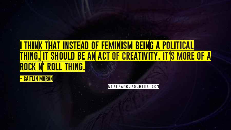 Caitlin Moran Quotes: I think that instead of feminism being a political thing, it should be an act of creativity. It's more of a rock n' roll thing.