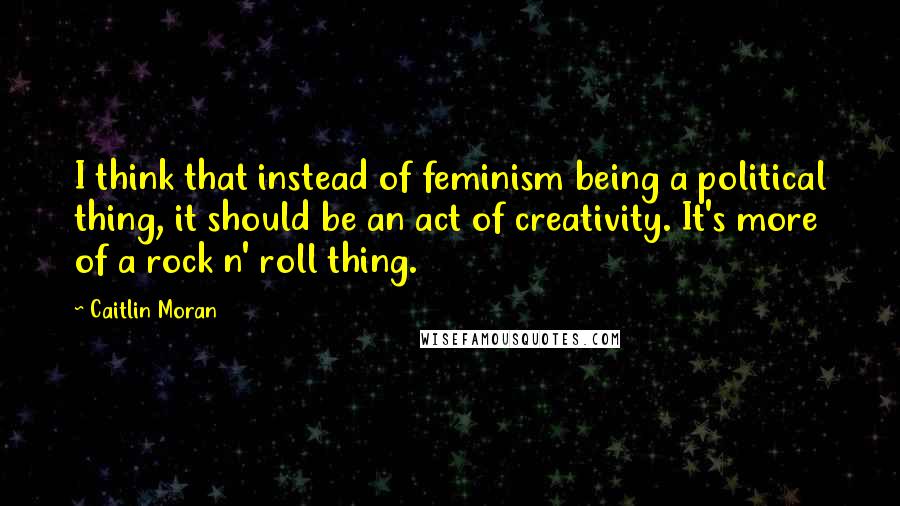 Caitlin Moran Quotes: I think that instead of feminism being a political thing, it should be an act of creativity. It's more of a rock n' roll thing.