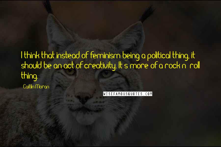 Caitlin Moran Quotes: I think that instead of feminism being a political thing, it should be an act of creativity. It's more of a rock n' roll thing.