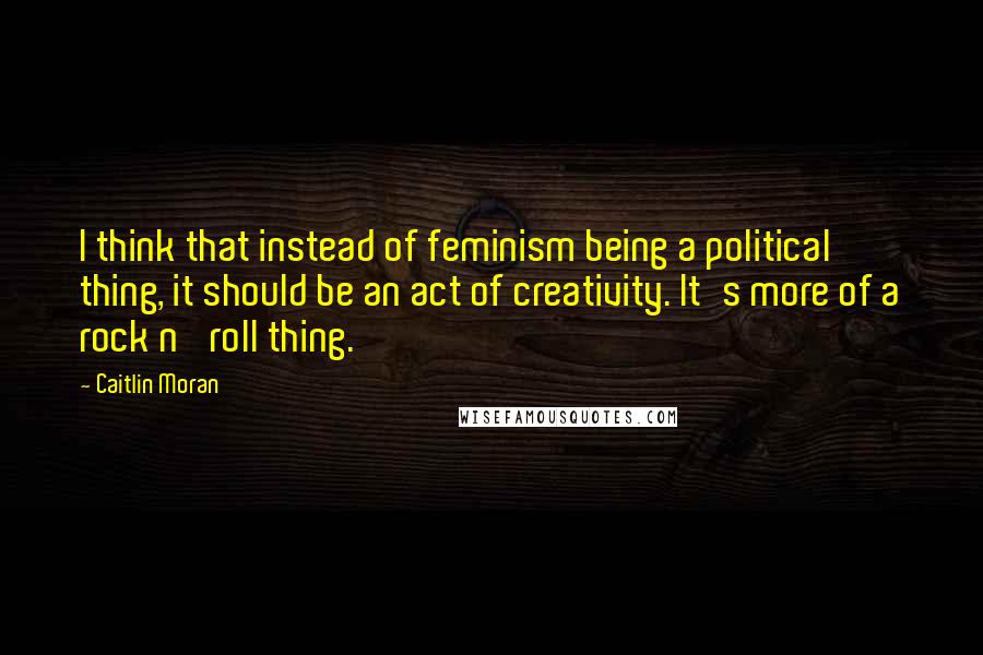 Caitlin Moran Quotes: I think that instead of feminism being a political thing, it should be an act of creativity. It's more of a rock n' roll thing.