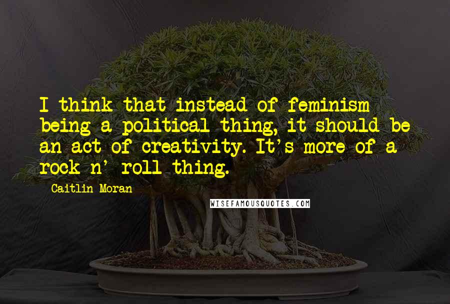 Caitlin Moran Quotes: I think that instead of feminism being a political thing, it should be an act of creativity. It's more of a rock n' roll thing.