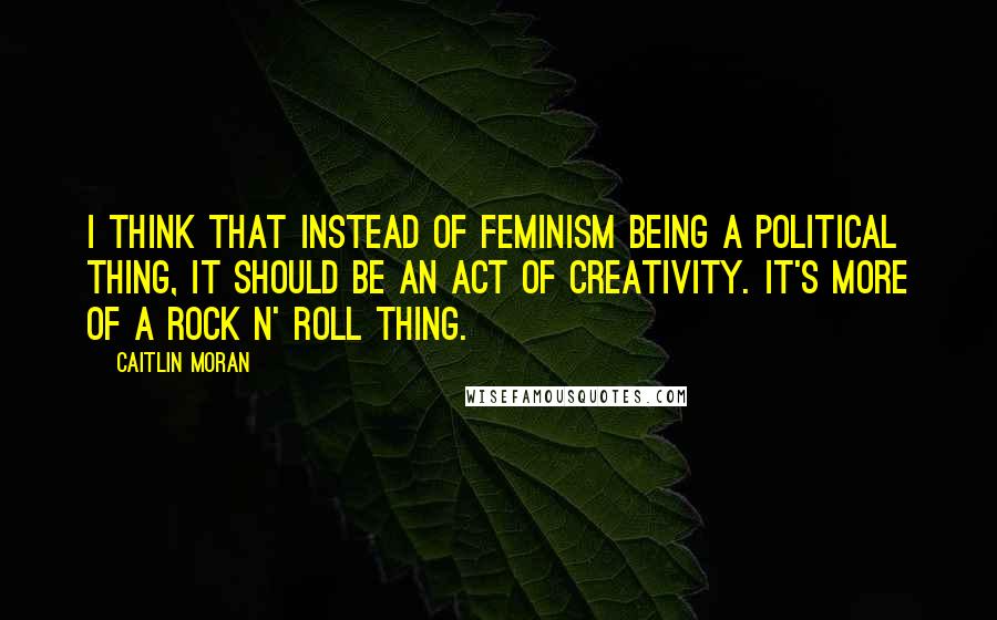 Caitlin Moran Quotes: I think that instead of feminism being a political thing, it should be an act of creativity. It's more of a rock n' roll thing.