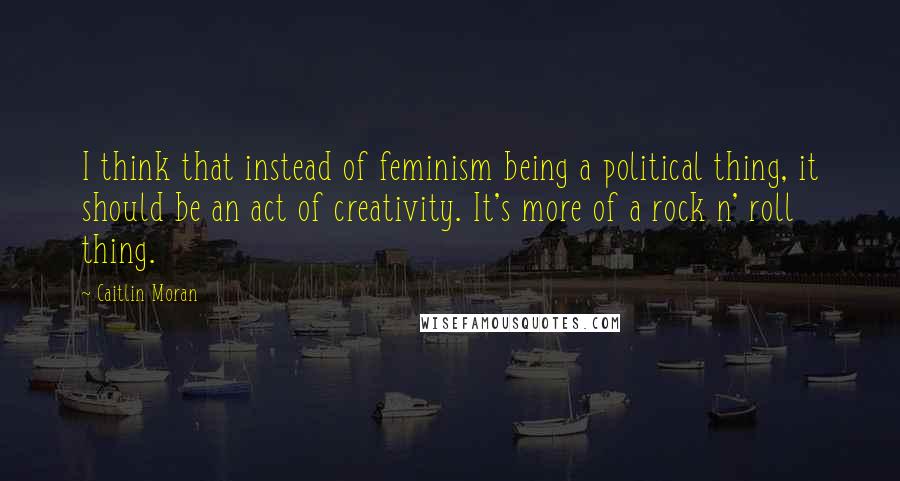 Caitlin Moran Quotes: I think that instead of feminism being a political thing, it should be an act of creativity. It's more of a rock n' roll thing.