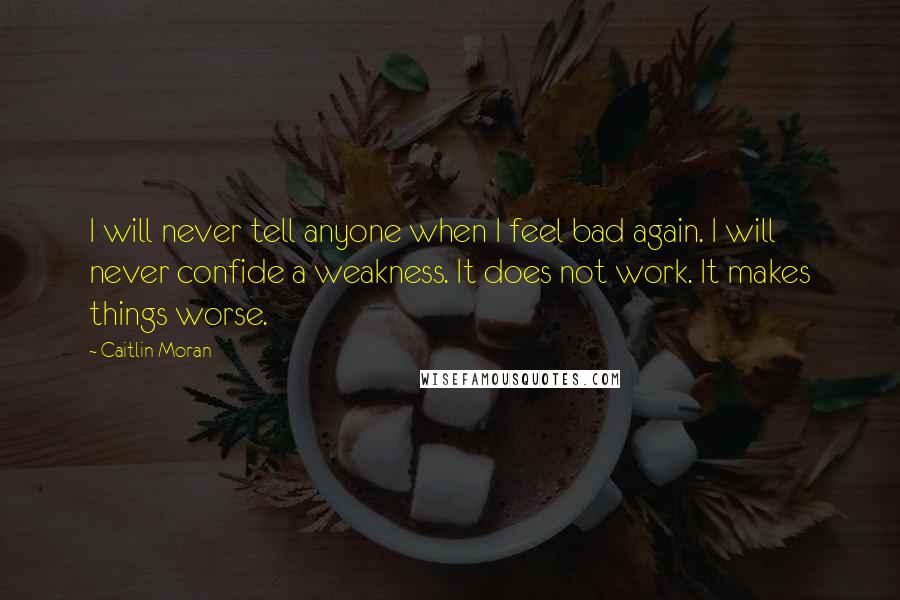 Caitlin Moran Quotes: I will never tell anyone when I feel bad again. I will never confide a weakness. It does not work. It makes things worse.