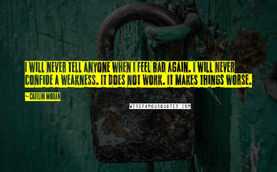 Caitlin Moran Quotes: I will never tell anyone when I feel bad again. I will never confide a weakness. It does not work. It makes things worse.