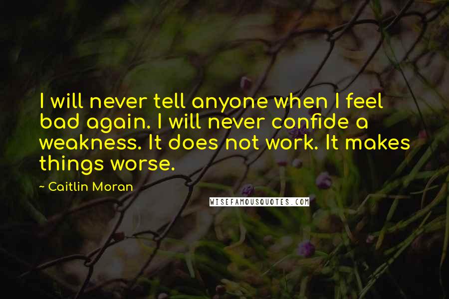 Caitlin Moran Quotes: I will never tell anyone when I feel bad again. I will never confide a weakness. It does not work. It makes things worse.
