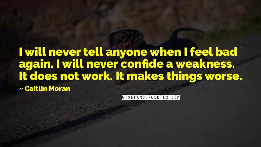 Caitlin Moran Quotes: I will never tell anyone when I feel bad again. I will never confide a weakness. It does not work. It makes things worse.