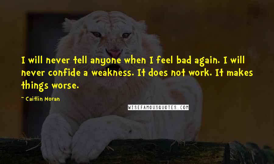 Caitlin Moran Quotes: I will never tell anyone when I feel bad again. I will never confide a weakness. It does not work. It makes things worse.