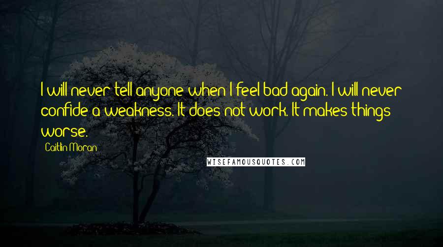 Caitlin Moran Quotes: I will never tell anyone when I feel bad again. I will never confide a weakness. It does not work. It makes things worse.