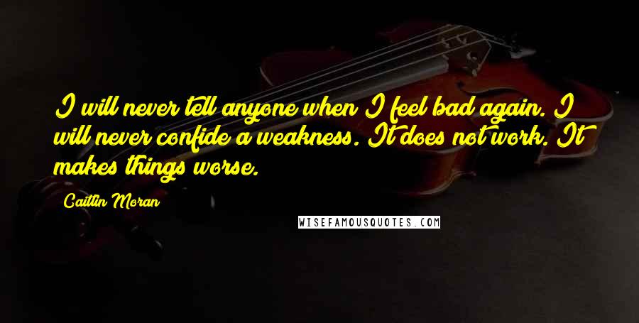 Caitlin Moran Quotes: I will never tell anyone when I feel bad again. I will never confide a weakness. It does not work. It makes things worse.