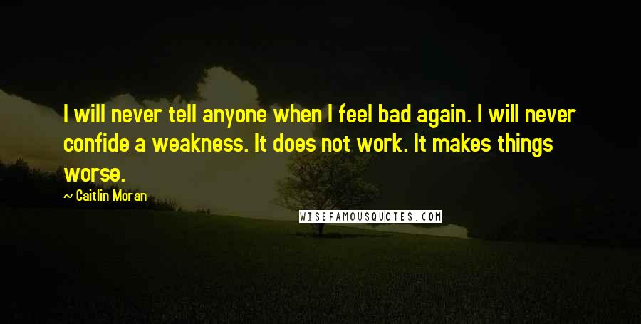 Caitlin Moran Quotes: I will never tell anyone when I feel bad again. I will never confide a weakness. It does not work. It makes things worse.