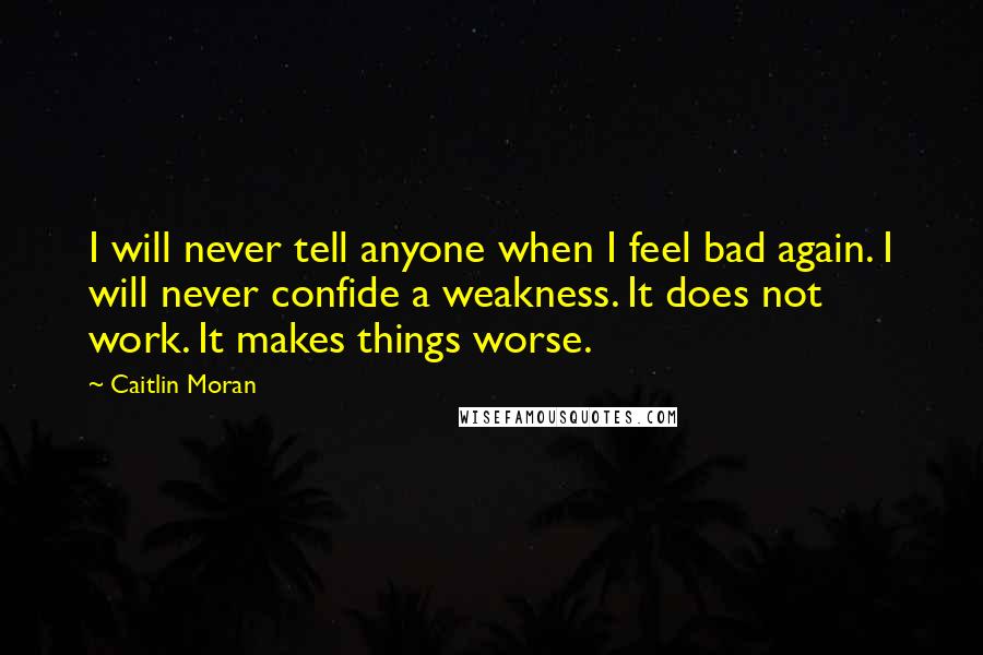 Caitlin Moran Quotes: I will never tell anyone when I feel bad again. I will never confide a weakness. It does not work. It makes things worse.